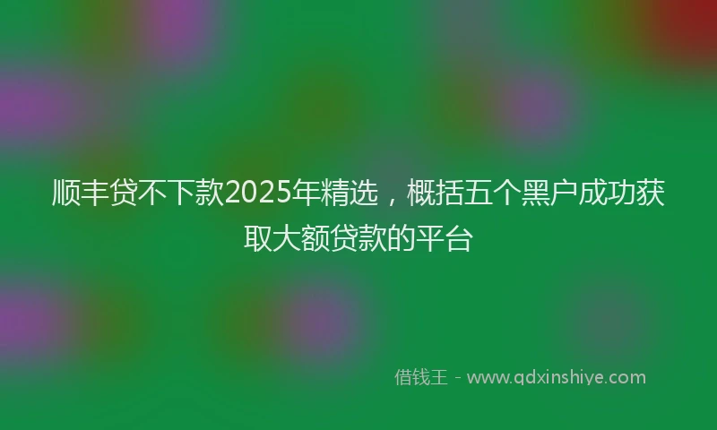 顺丰贷不下款2025年精选，概括五个黑户成功获取大额贷款的平台