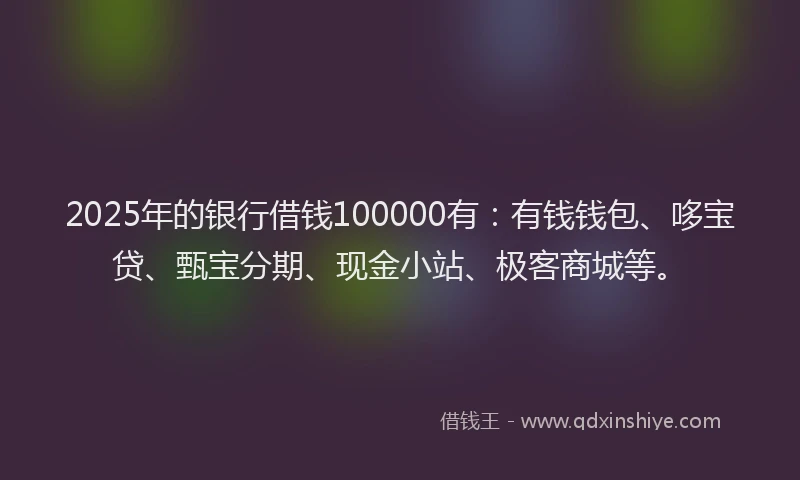 2025年的银行借钱100000有：有钱钱包、哆宝贷、甄宝分期、现金小站、极客商城等。