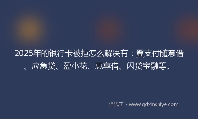 2025年的银行卡被拒怎么解决有：翼支付随意借、应急贷、盈小花、惠享借、闪贷宝融等。