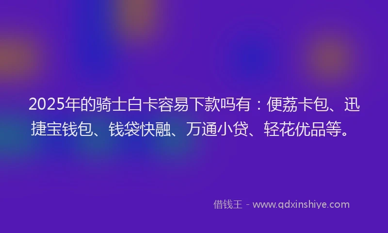 2025年的骑士白卡容易下款吗有：便荔卡包、迅捷宝钱包、钱袋快融、万通小贷、轻花优品等。