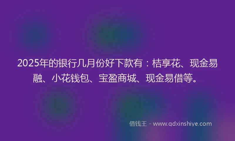 2025年的银行几月份好下款有：桔享花、现金易融、小花钱包、宝盈商城、现金易借等。