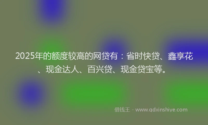 2025年的额度较高的网贷有：省时快贷、鑫享花、现金达人、百兴贷、现金贷宝等。