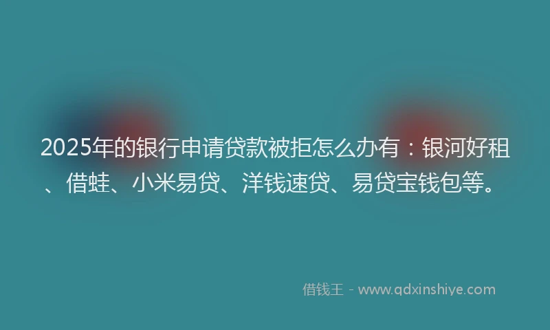 2025年的银行申请贷款被拒怎么办有：银河好租、借蛙、小米易贷、洋钱速贷、易贷宝钱包等。