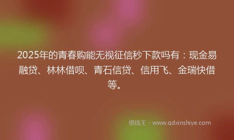 2025年的青春购能无视征信秒下款吗有：现金易融贷、林林借呗、青石信贷、信用飞、金瑞快借等。