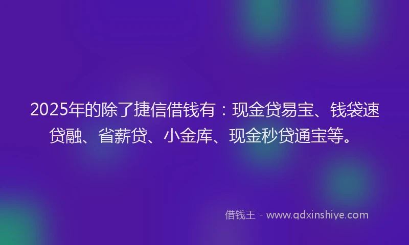 2025年的除了捷信借钱有：现金贷易宝、钱袋速贷融、省薪贷、小金库、现金秒贷通宝等。