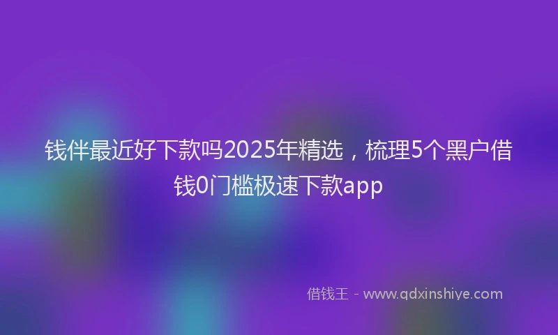 钱伴最近好下款吗2025年精选，梳理5个黑户借钱0门槛极速下款app