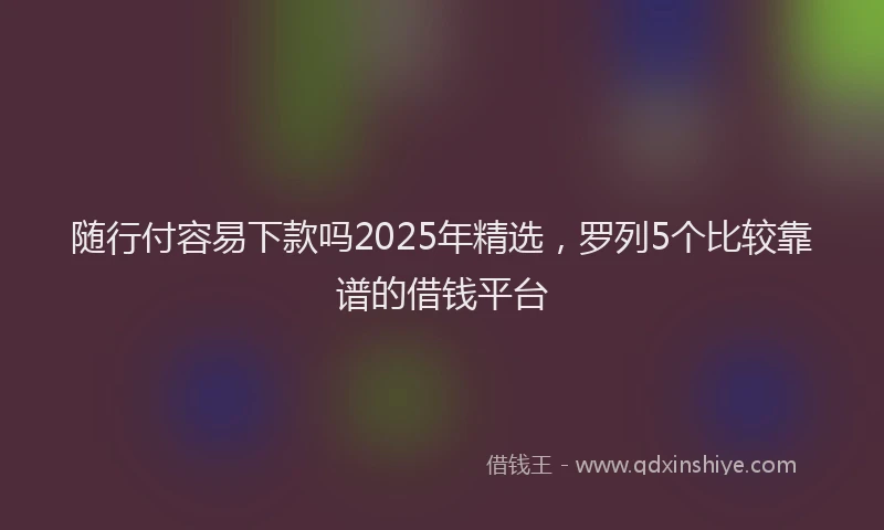 随行付容易下款吗2025年精选，罗列5个比较靠谱的借钱平台