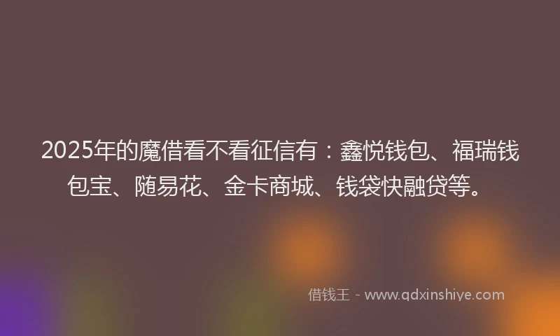 2025年的魔借看不看征信有：鑫悦钱包、福瑞钱包宝、随易花、金卡商城、钱袋快融贷等。
