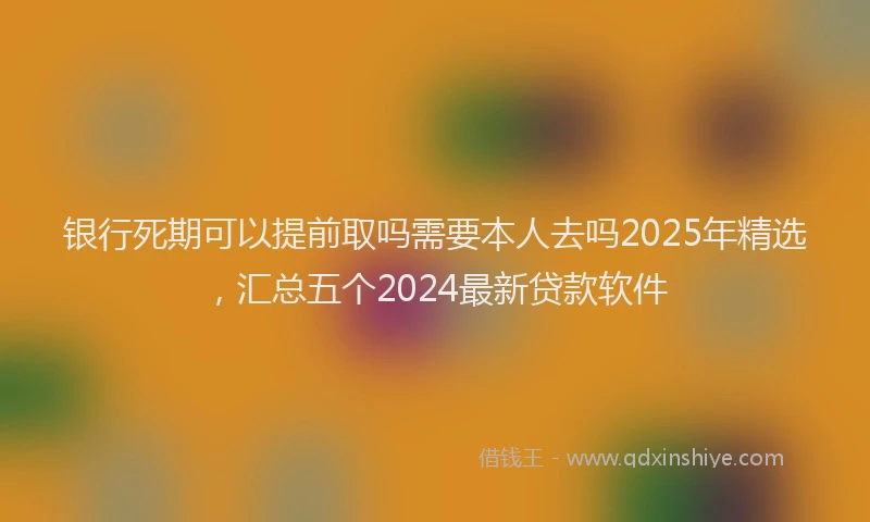 银行死期可以提前取吗需要本人去吗2025年精选，汇总五个2024最新贷款软件