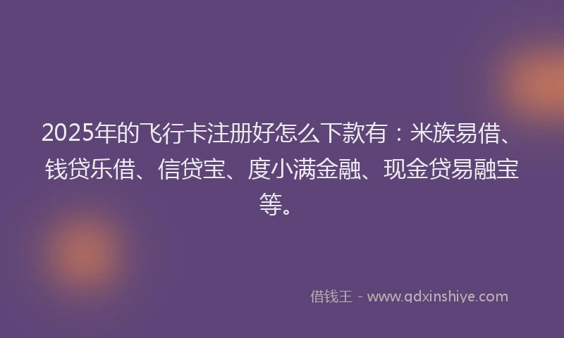 2025年的飞行卡注册好怎么下款有：米族易借、钱贷乐借、信贷宝、度小满金融、现金贷易融宝等。