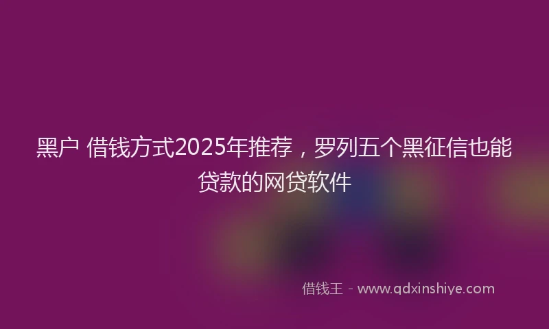 黑户 借钱方式2025年推荐，罗列五个黑征信也能贷款的网贷软件
