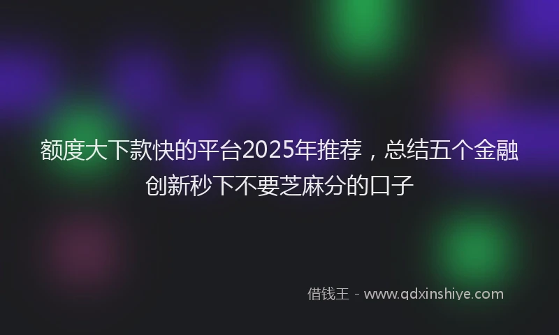 额度大下款快的平台2025年推荐，总结五个金融创新秒下不要芝麻分的口子
