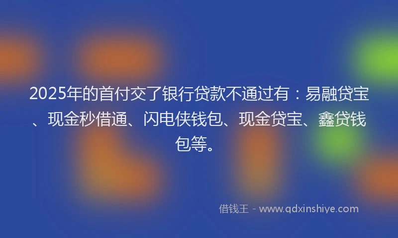 2025年的首付交了银行贷款不通过有：易融贷宝、现金秒借通、闪电侠钱包、现金贷宝、鑫贷钱包等。