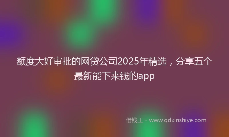 额度大好审批的网贷公司2025年精选，分享五个最新能下来钱的app