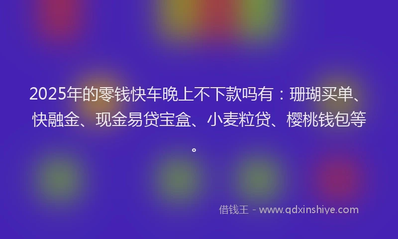 2025年的零钱快车晚上不下款吗有：珊瑚买单、快融金、现金易贷宝盒、小麦粒贷、樱桃钱包等。