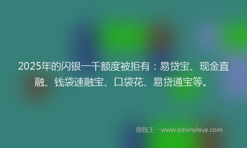 2025年的闪银一千额度被拒有：易贷宝、现金直融、钱袋速融宝、口袋花、易贷通宝等。