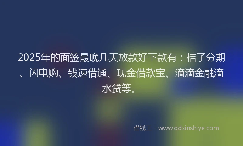 2025年的面签最晚几天放款好下款有：桔子分期、闪电购、钱速借通、现金借款宝、滴滴金融滴水贷等。