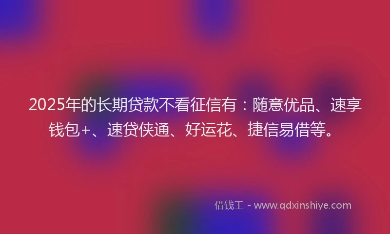 2025年的长期贷款不看征信有：随意优品、速享钱包+、速贷侠通、好运花、捷信易借等。