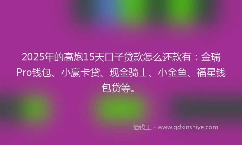 2025年的高炮15天口子贷款怎么还款有：金瑞Pro钱包、小赢卡贷、现金骑士、小金鱼、福星钱包贷等。