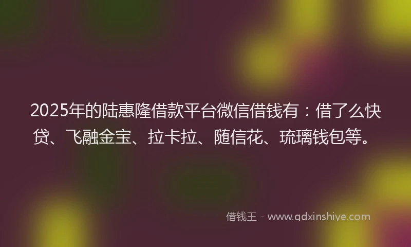 2025年的陆惠隆借款平台微信借钱有：借了么快贷、飞融金宝、拉卡拉、随信花、琉璃钱包等。