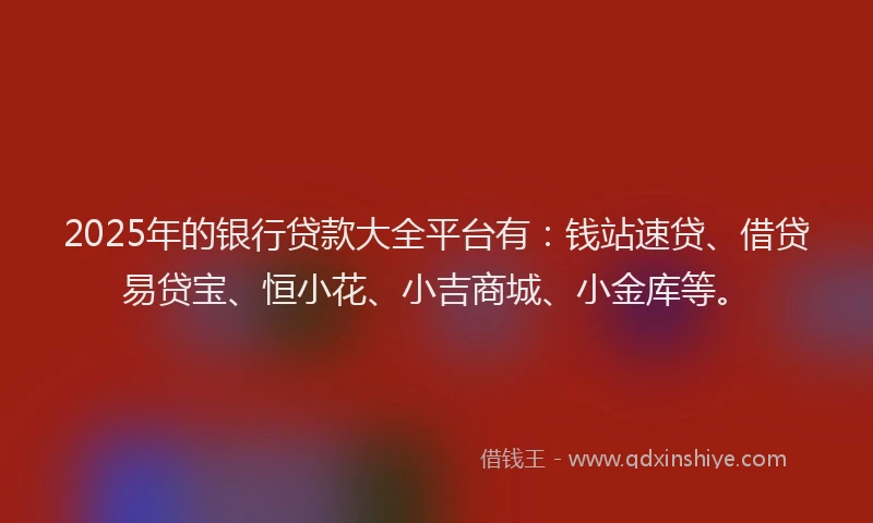 2025年的银行贷款大全平台有：钱站速贷、借贷易贷宝、恒小花、小吉商城、小金库等。