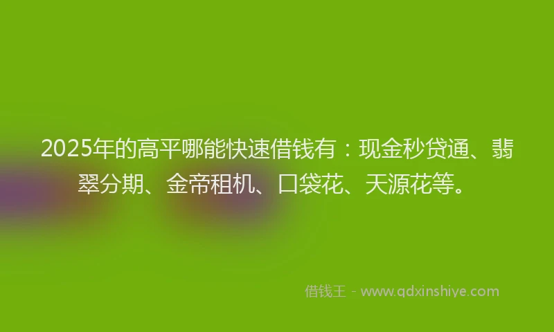 2025年的高平哪能快速借钱有：现金秒贷通、翡翠分期、金帝租机、口袋花、天源花等。