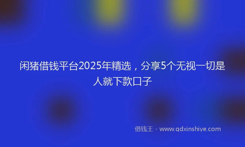 闲猪借钱平台2025年精选，分享5个无视一切是人就下款口子