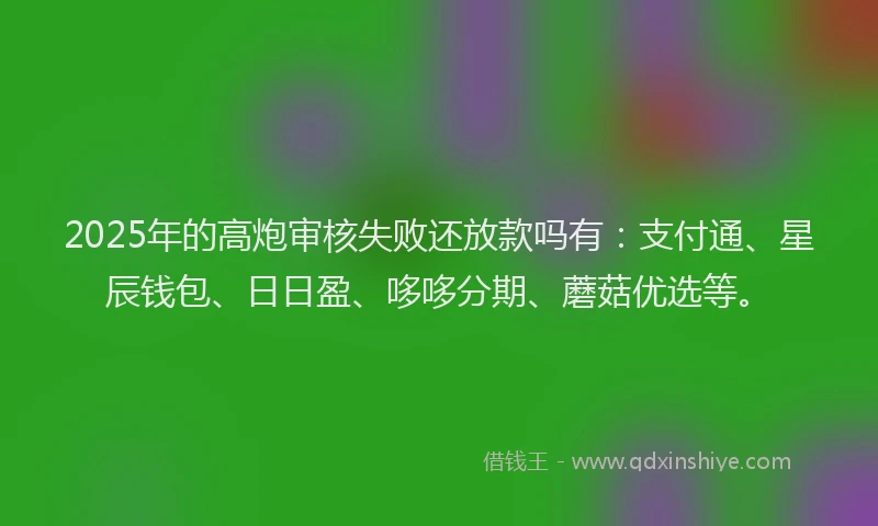 2025年的高炮审核失败还放款吗有：支付通、星辰钱包、日日盈、哆哆分期、蘑菇优选等。
