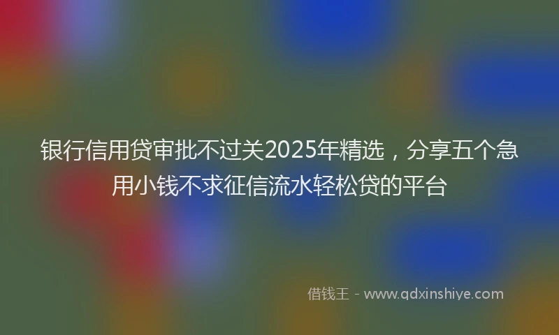 银行信用贷审批不过关2025年精选，分享五个急用小钱不求征信流水轻松贷的平台