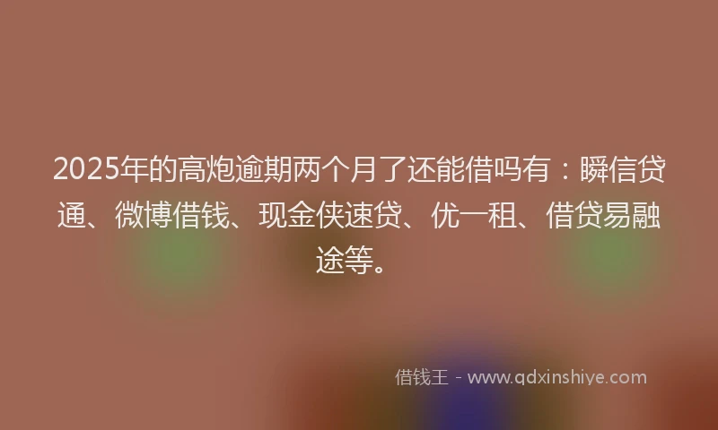 2025年的高炮逾期两个月了还能借吗有：瞬信贷通、微博借钱、现金侠速贷、优一租、借贷易融途等。