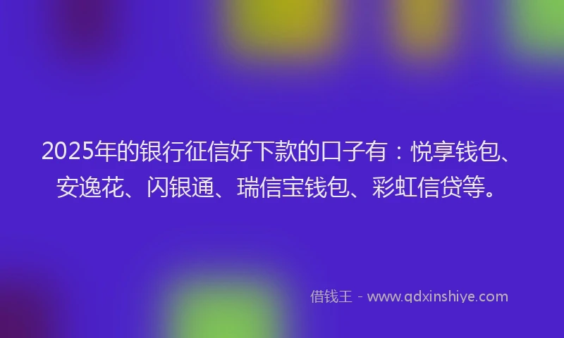 2025年的银行征信好下款的口子有：悦享钱包、安逸花、闪银通、瑞信宝钱包、彩虹信贷等。