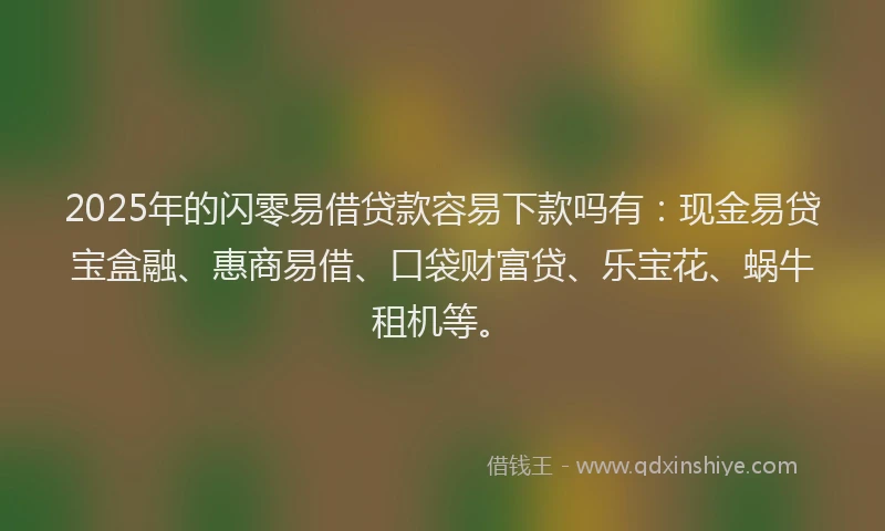 2025年的闪零易借贷款容易下款吗有：现金易贷宝盒融、惠商易借、口袋财富贷、乐宝花、蜗牛租机等。