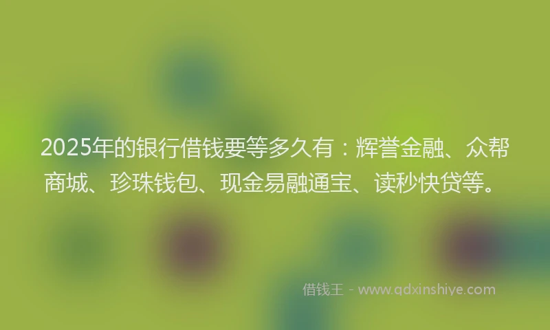 2025年的银行借钱要等多久有：辉誉金融、众帮商城、珍珠钱包、现金易融通宝、读秒快贷等。