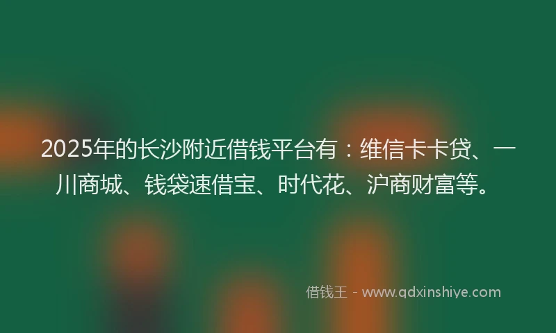 2025年的长沙附近借钱平台有：维信卡卡贷、一川商城、钱袋速借宝、时代花、沪商财富等。