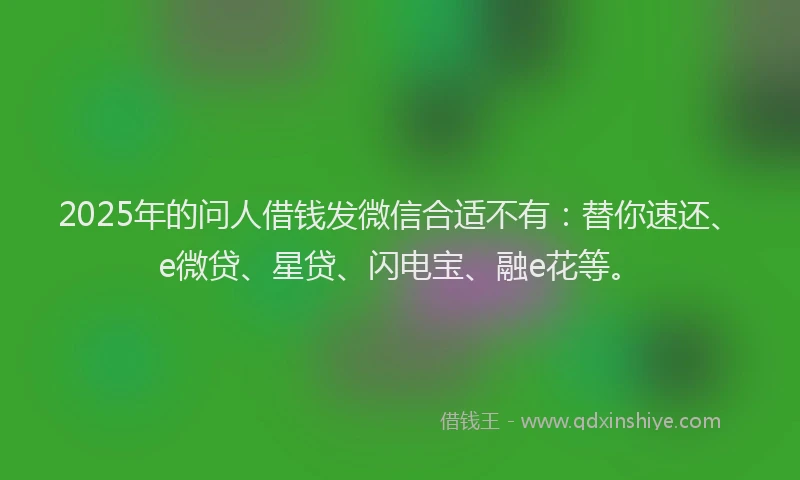 2025年的问人借钱发微信合适不有：替你速还、e微贷、星贷、闪电宝、融e花等。