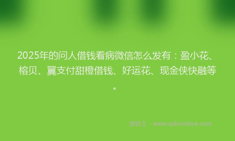 2025年的问人借钱看病微信怎么发有：盈小花、榕贝、翼支付甜橙借钱、好运花、现金侠快融等。