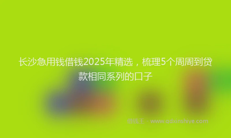 长沙急用钱借钱2025年精选，梳理5个周周到贷款相同系列的口子