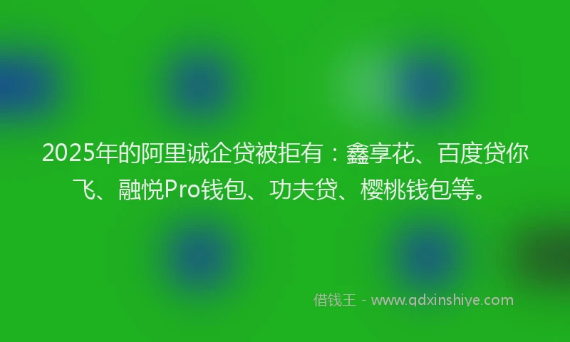 2025年的阿里诚企贷被拒有：鑫享花、百度贷你飞、融悦Pro钱包、功夫贷、樱桃钱包等。