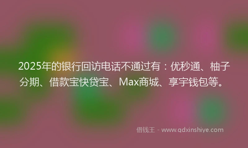 2025年的银行回访电话不通过有：优秒通、柚子分期、借款宝快贷宝、Max商城、享宇钱包等。