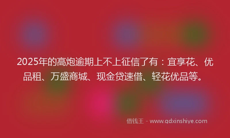 2025年的高炮逾期上不上征信了有：宜享花、优品租、万盛商城、现金贷速借、轻花优品等。