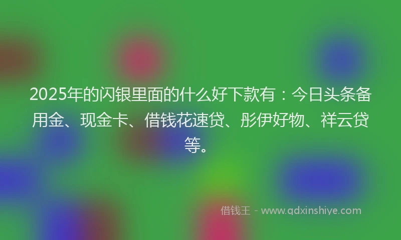 2025年的闪银里面的什么好下款有：今日头条备用金、现金卡、借钱花速贷、彤伊好物、祥云贷等。