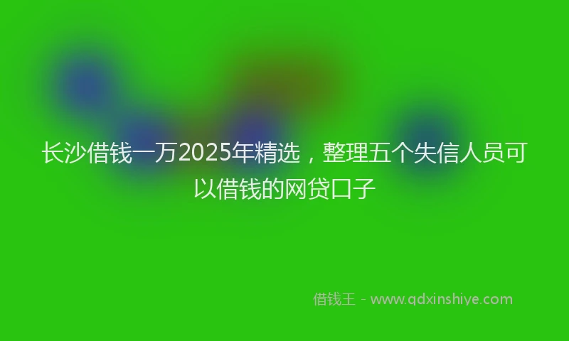 长沙借钱一万2025年精选，整理五个失信人员可以借钱的网贷口子