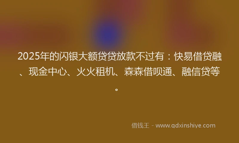 2025年的闪银大额贷贷放款不过有：快易借贷融、现金中心、火火租机、森森借呗通、融信贷等。