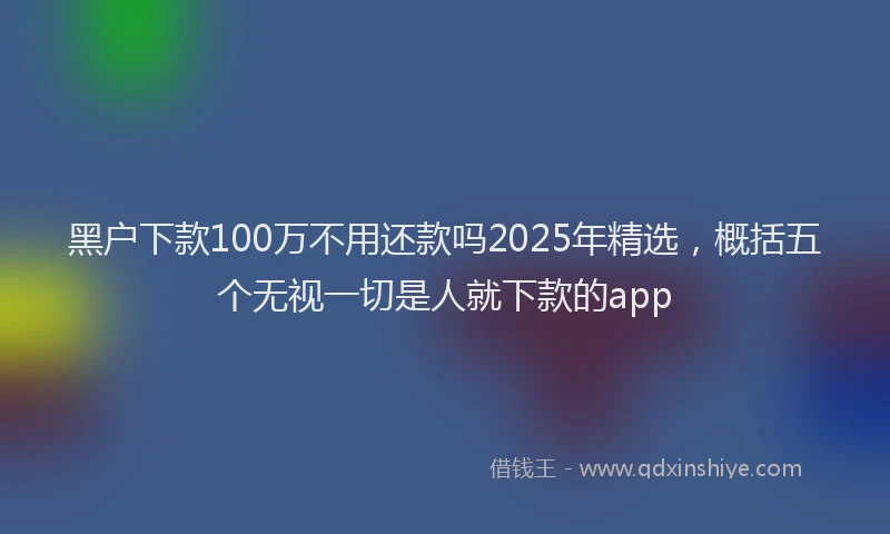 黑户下款100万不用还款吗2025年精选，概括五个无视一切是人就下款的app
