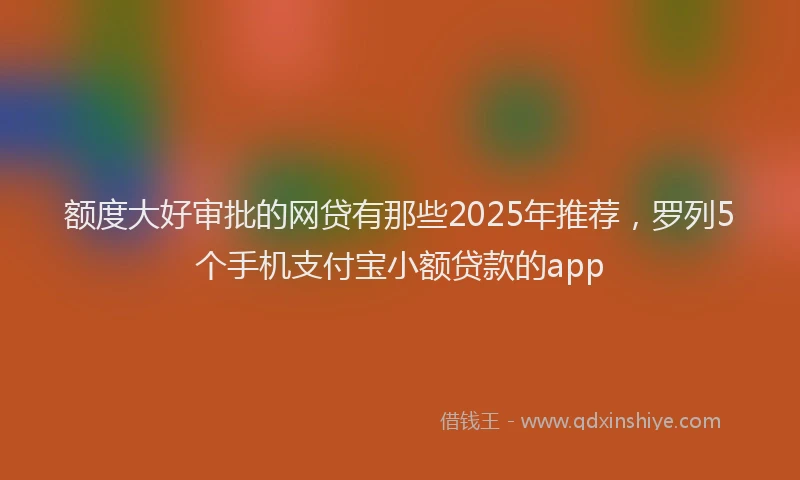 额度大好审批的网贷有那些2025年推荐，罗列5个手机支付宝小额贷款的app