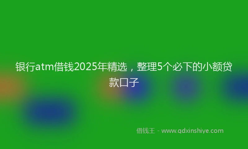 银行atm借钱2025年精选，整理5个必下的小额贷款口子