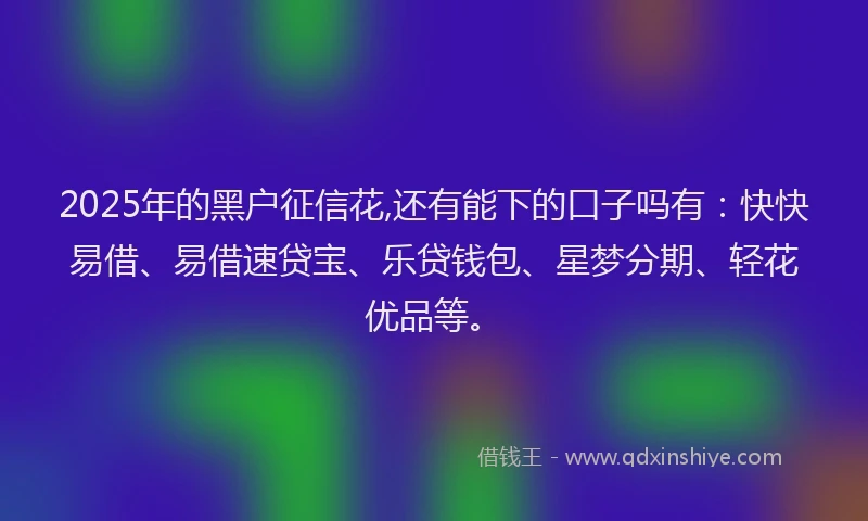 2025年的黑户征信花,还有能下的口子吗有：快快易借、易借速贷宝、乐贷钱包、星梦分期、轻花优品等。