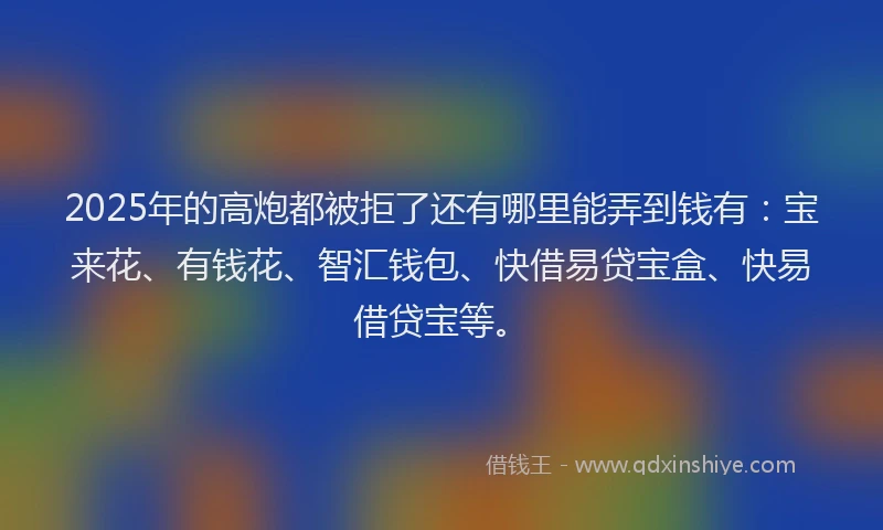 2025年的高炮都被拒了还有哪里能弄到钱有：宝来花、有钱花、智汇钱包、快借易贷宝盒、快易借贷宝等。