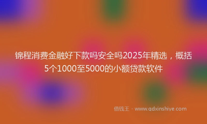 锦程消费金融好下款吗安全吗2025年精选，概括5个1000至5000的小额贷款软件