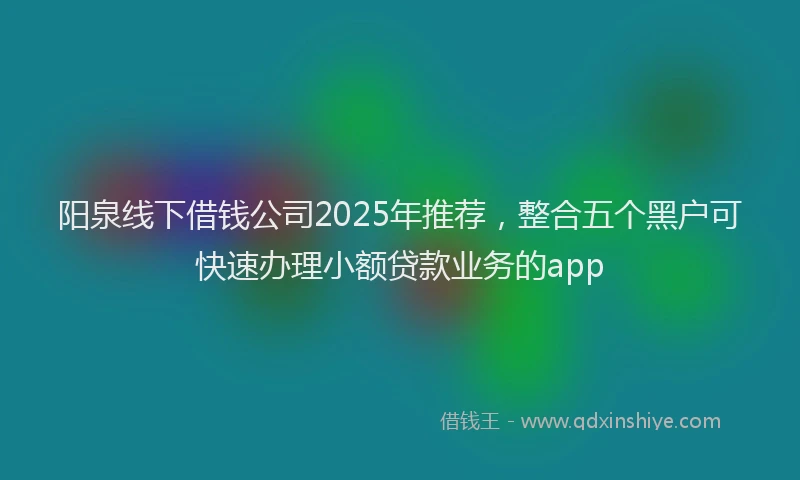 阳泉线下借钱公司2025年推荐，整合五个黑户可快速办理小额贷款业务的app